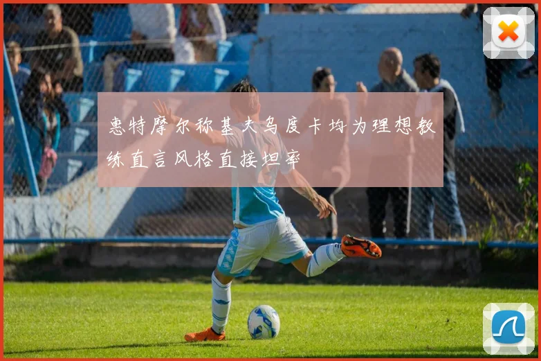 惠特摩尔称基夫乌度卡均为理想教练直言风格直接坦率