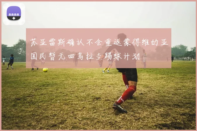 苏亚雷斯确认不会重返蒙得维的亚国民暂无回乌拉圭踢球计划