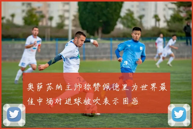 奥萨苏纳主帅称赞佩德里为世界最佳中场对进球被吹表示困惑