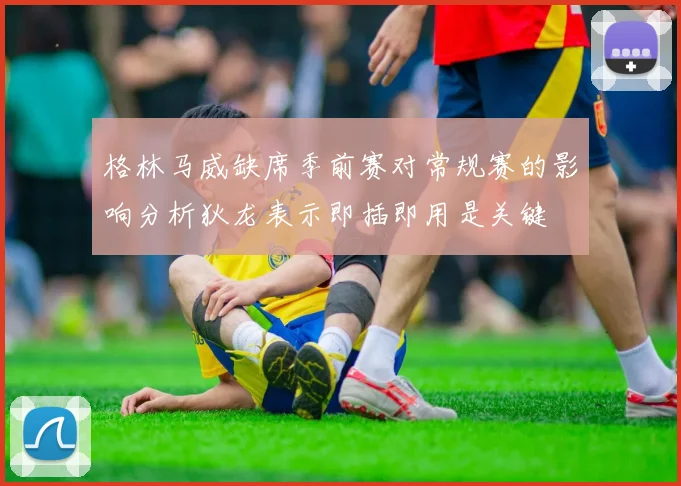 格林马威缺席季前赛对常规赛的影响分析狄龙表示即插即用是关键