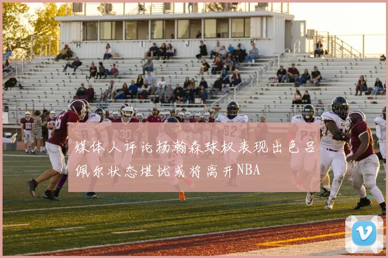 媒体人评论杨瀚森球权表现出色吕佩尔状态堪忧或将离开NBA