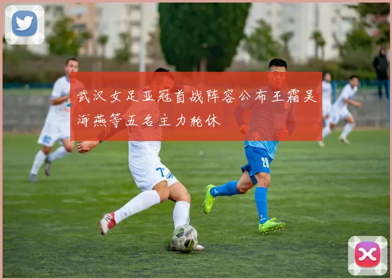 武汉女足亚冠首战阵容公布王霜吴海燕等五名主力轮休