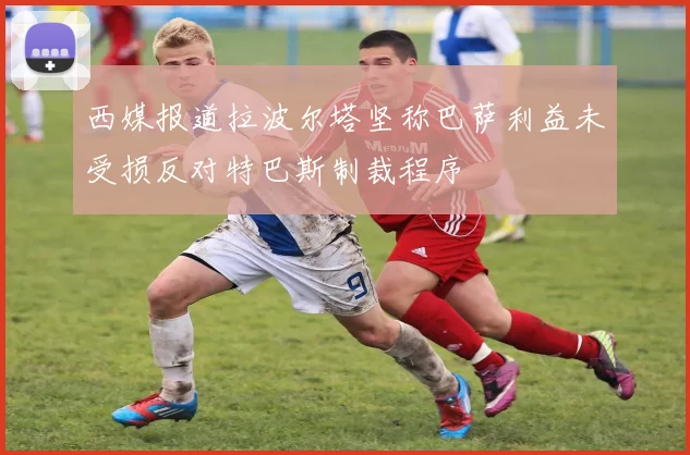 西媒报道拉波尔塔坚称巴萨利益未受损反对特巴斯制裁程序