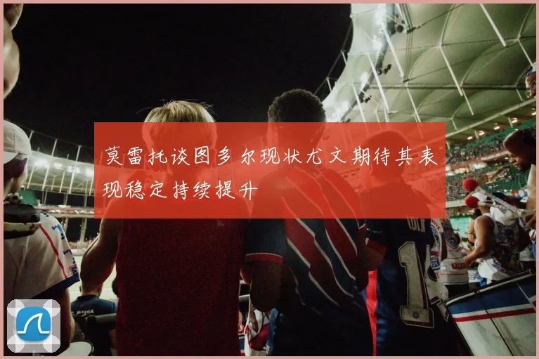 莫雷托谈图多尔现状尤文期待其表现稳定持续提升
