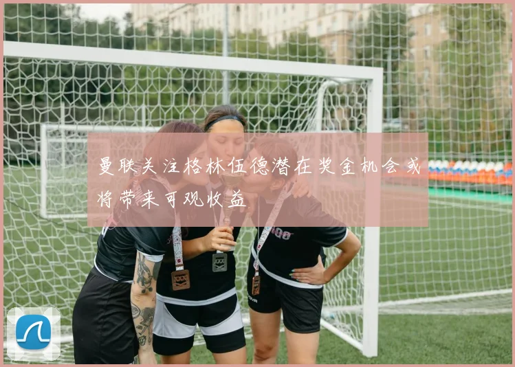 曼联关注格林伍德潜在奖金机会或将带来可观收益