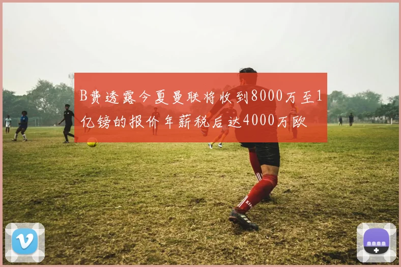 B费透露今夏曼联将收到8000万至1亿镑的报价年薪税后达4000万欧