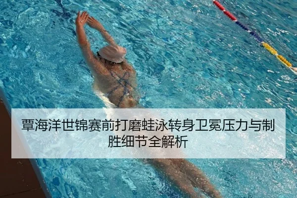 覃海洋世锦赛前打磨蛙泳转身卫冕压力与制胜细节全解析